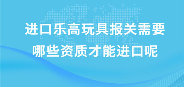 進(jìn)口樂高玩具報關(guān)需要哪些資質(zhì)才能進(jìn)口呢?